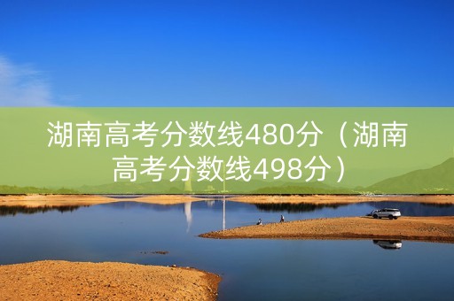 湖南高考分数线480分（湖南高考分数线498分）