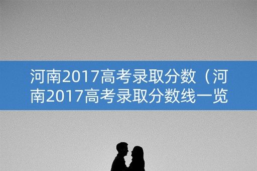 河南2017高考录取分数（河南2017高考录取分数线一览表）