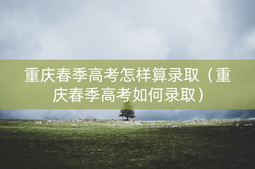 重庆春季高考怎样算录取（重庆春季高考如何录取）