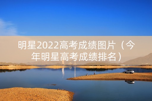 明星2022高考成绩图片（今年明星高考成绩排名）
