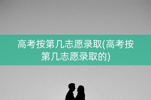 高考按第几志愿录取(高考按第几志愿录取的)