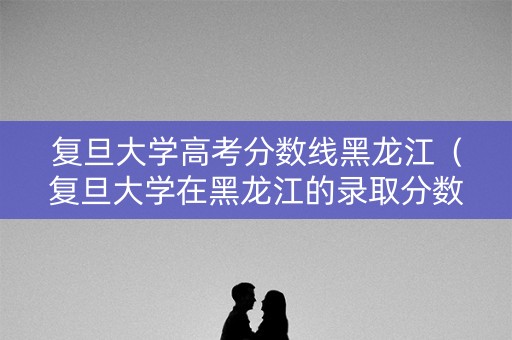 复旦大学高考分数线黑龙江（复旦大学在黑龙江的录取分数线）