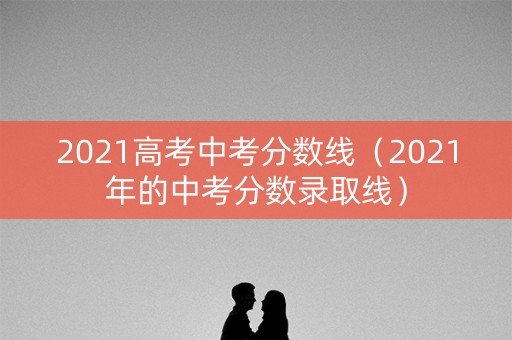 2021高考中考分数线（2021年的中考分数录取线）