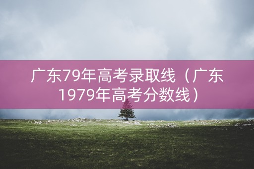 广东79年高考录取线（广东1979年高考分数线）