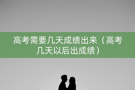 高考需要几天成绩出来（高考几天以后出成绩）