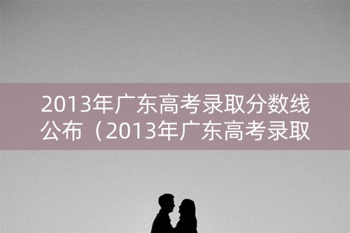 2013年广东高考录取分数线公布（2013年广东高考录取分数线公布表）