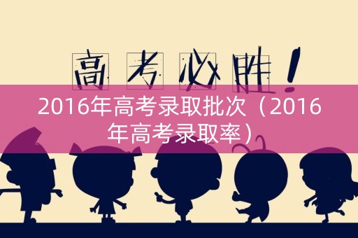 2016年高考录取批次（2016年高考录取率）