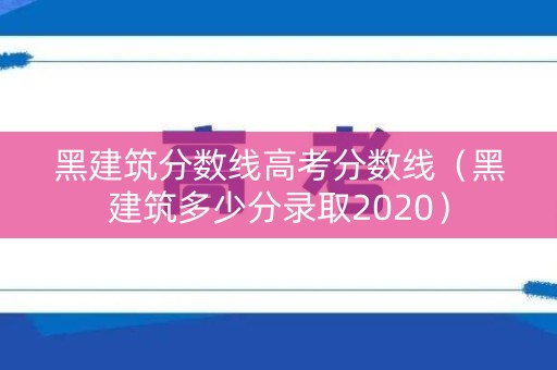 黑建筑分数线高考分数线（黑建筑多少分录取2020）