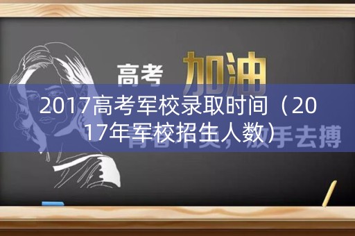 2017高考军校录取时间（2017年军校招生人数）