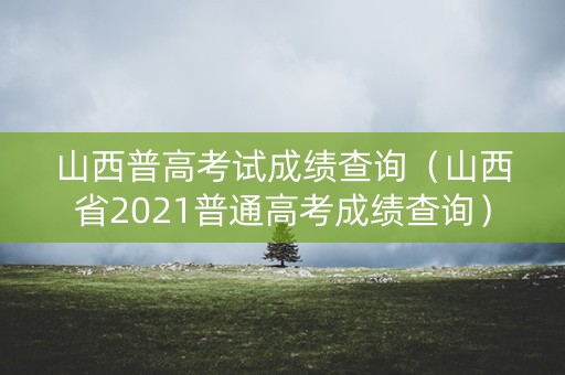 山西普高考试成绩查询（山西省2021普通高考成绩查询）