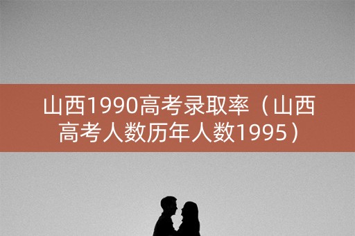 山西1990高考录取率（山西高考人数历年人数1995）