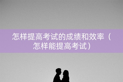 怎样提高考试的成绩和效率（怎样能提高考试）