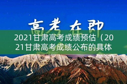 2021甘肃高考成绩预估（2021甘肃高考成绩公布的具体时间）