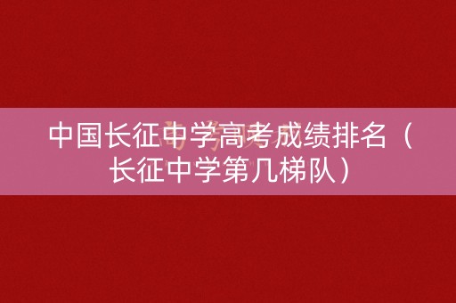 中国长征中学高考成绩排名（长征中学第几梯队）