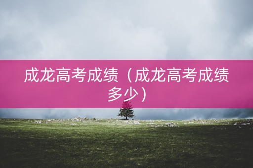 成龙高考成绩（成龙高考成绩多少）