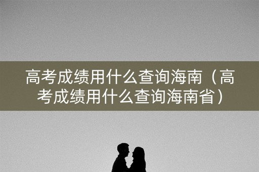 高考成绩用什么查询海南（高考成绩用什么查询海南省）
