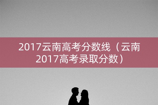 2017云南高考分数线（云南2017高考录取分数）