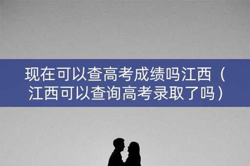 现在可以查高考成绩吗江西（江西可以查询高考录取了吗）