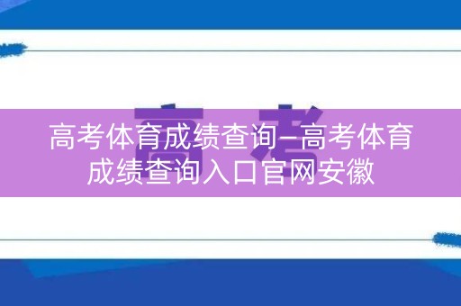 高考体育成绩查询—高考体育成绩查询入口官网安徽