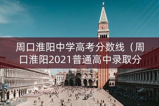 周口淮阳中学高考分数线（周口淮阳2021普通高中录取分数线）