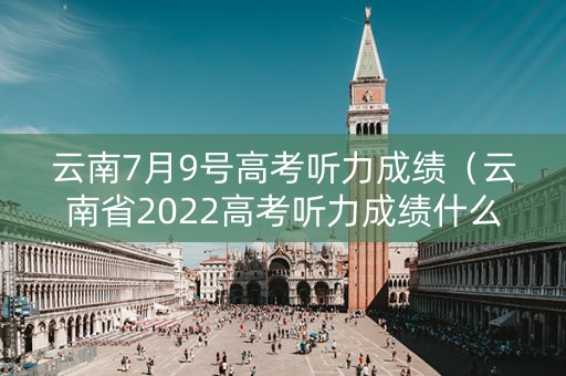 云南7月9号高考听力成绩（云南省2022高考听力成绩什么时候查询）