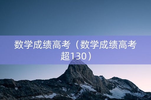 数学成绩高考（数学成绩高考超130）