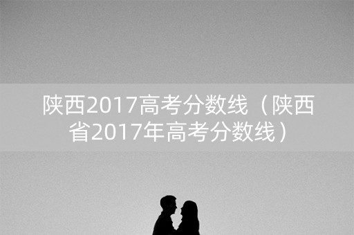 陕西2017高考分数线（陕西省2017年高考分数线）