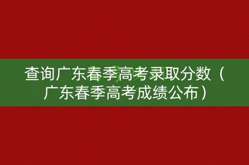 查询广东春季高考录取分数（广东春季高考成绩公布）