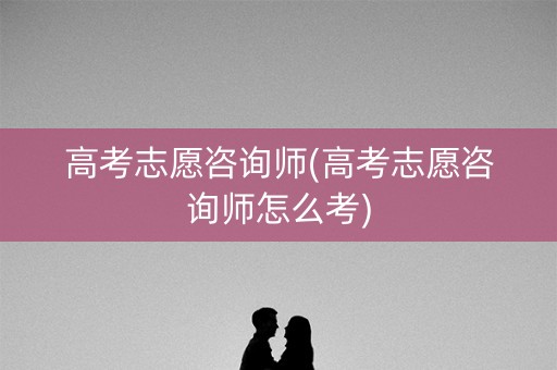 高考志愿咨询师(高考志愿咨询师怎么考)