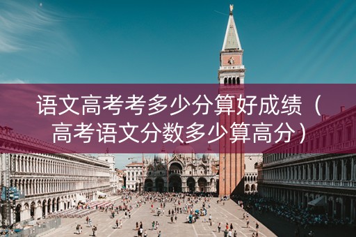 语文高考考多少分算好成绩（高考语文分数多少算高分）