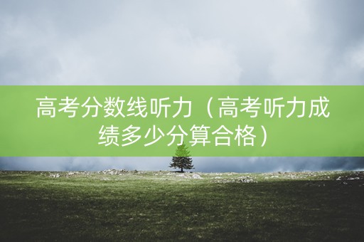 高考分数线听力（高考听力成绩多少分算合格）