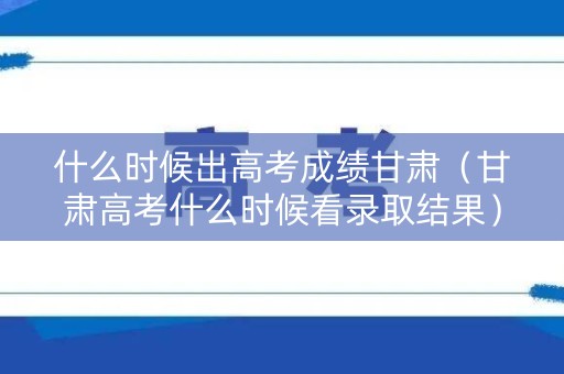 什么时候出高考成绩甘肃（甘肃高考什么时候看录取结果）