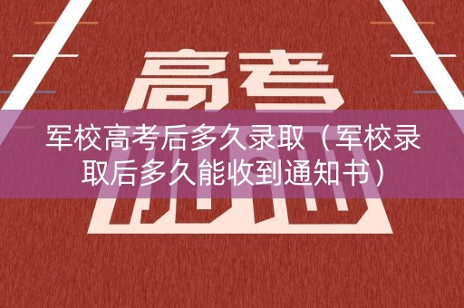 军校高考后多久录取（军校录取后多久能收到通知书）