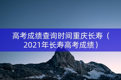 高考成绩查询时间重庆长寿（2021年长寿高考成绩）