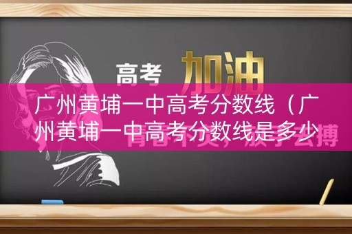 广州黄埔一中高考分数线（广州黄埔一中高考分数线是多少）