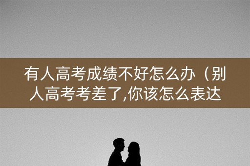 有人高考成绩不好怎么办（别人高考考差了,你该怎么表达）