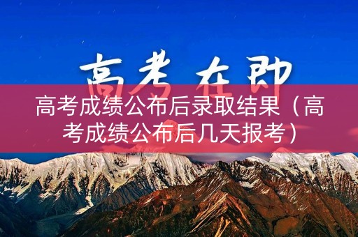 高考成绩公布后录取结果（高考成绩公布后几天报考）