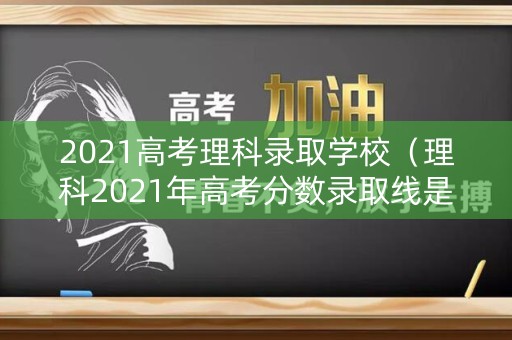 2021高考理科录取学校（理科2021年高考分数录取线是多少啊）