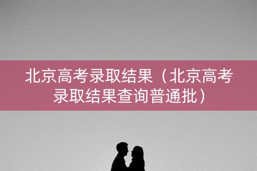 北京高考录取结果（北京高考录取结果查询普通批）
