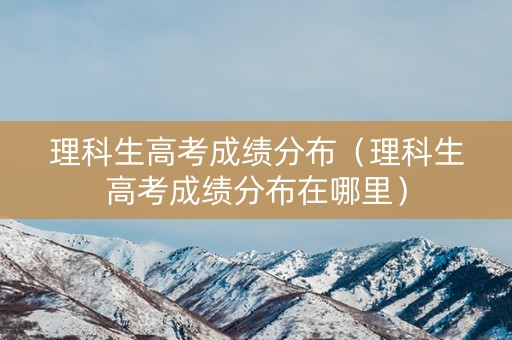 理科生高考成绩分布（理科生高考成绩分布在哪里）