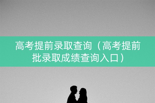 高考提前录取查询（高考提前批录取成绩查询入口）