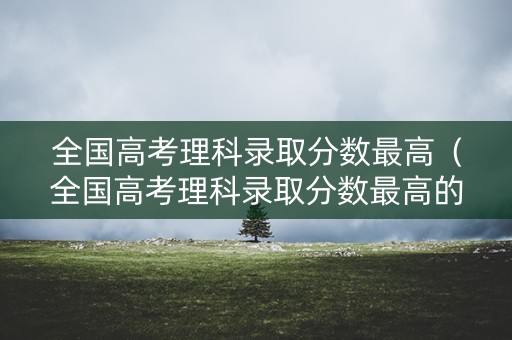 全国高考理科录取分数最高（全国高考理科录取分数最高的大学）