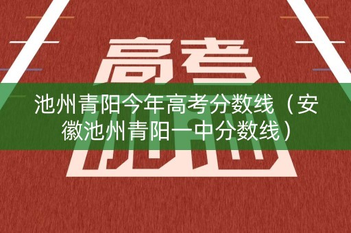 池州青阳今年高考分数线（安徽池州青阳一中分数线）