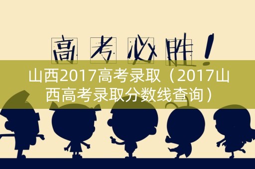 山西2017高考录取（2017山西高考录取分数线查询）