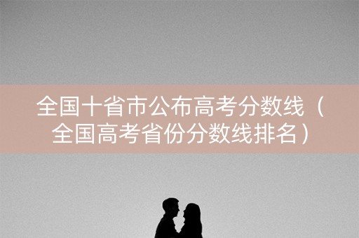 全国十省市公布高考分数线（全国高考省份分数线排名）