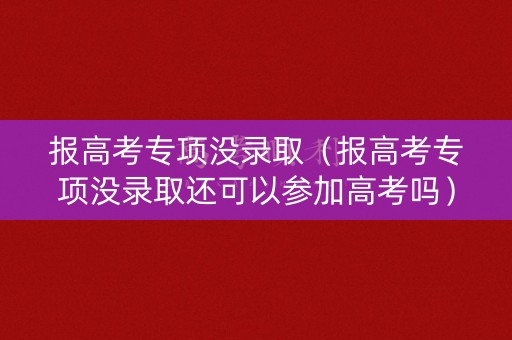 报高考专项没录取（报高考专项没录取还可以参加高考吗）