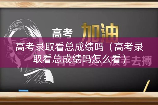高考录取看总成绩吗（高考录取看总成绩吗怎么看）