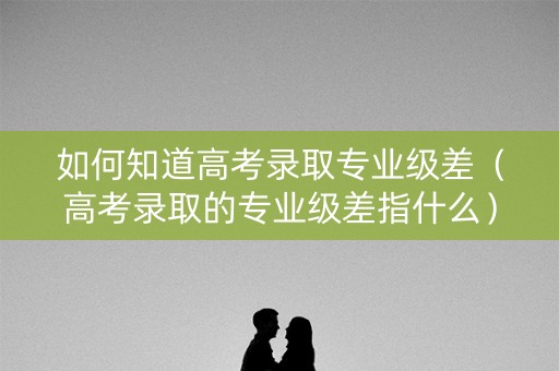 如何知道高考录取专业级差（高考录取的专业级差指什么）