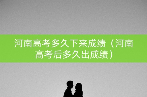 河南高考多久下来成绩（河南高考后多久出成绩）