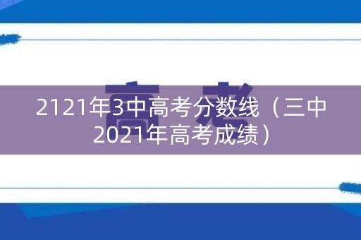 2121年3中高考分数线（三中2021年高考成绩）